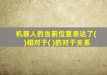 机器人的当前位置表达了( )相对于( )的对于关系